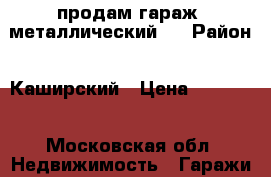 продам гараж  металлический,  › Район ­ Каширский › Цена ­ 60 000 - Московская обл. Недвижимость » Гаражи   . Московская обл.